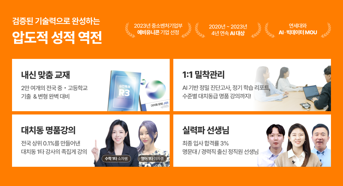 검증된 기술력으로 완성하는 압도적 성적 역전 / 내신 맞춤 교재 - 2만 여개의 전국 중고등학교 기출 & 변형 완벽 대비 / 1:1 밀착관리 - AI 기반 정밀 진단고사, 정기 학습 리포트, 수준별 대치동급 명품 강의까지! / 대치동 명품강의 - 전국 상위 0.1%를 만들어낸 대치동 1타 강사의 족집게 강의 (수학 1타 소자쌤, 영어 1타 이자경) / 실력파 선생님 - 최종 입사 합격률 3% 명문대, 경력직 출신 정직원 선생님 / 완강률 96%의 자신감으로 실질적 성적상승을 제공합니다