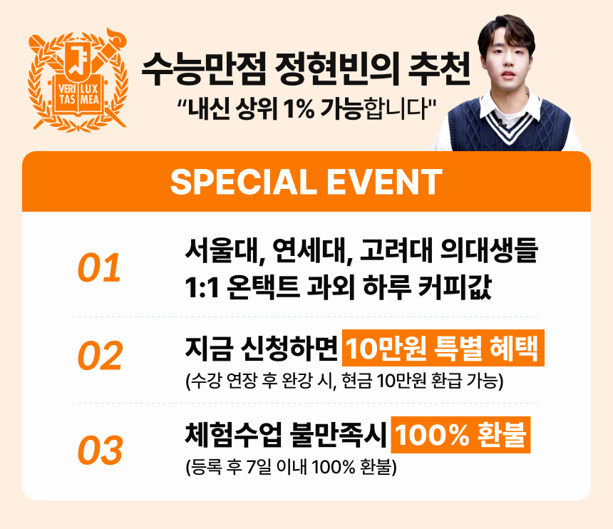 수능만점 정현빈의 추천 "내신 상위 1% 가능합니다" / SPECIAL EVENT / 01 - 서울대, 연세대, 고려대 의대생들 1:1 온택트 과외 하루 커피값 / 02 - 지금 신청하면 10만원 특별 혜택 (수강 연장 후 완강 시, 현금 10만원 환급 가능) / 03 - 체험수업 불만족시 100% 환불 (등록 후 7일 이내 100% 환불)