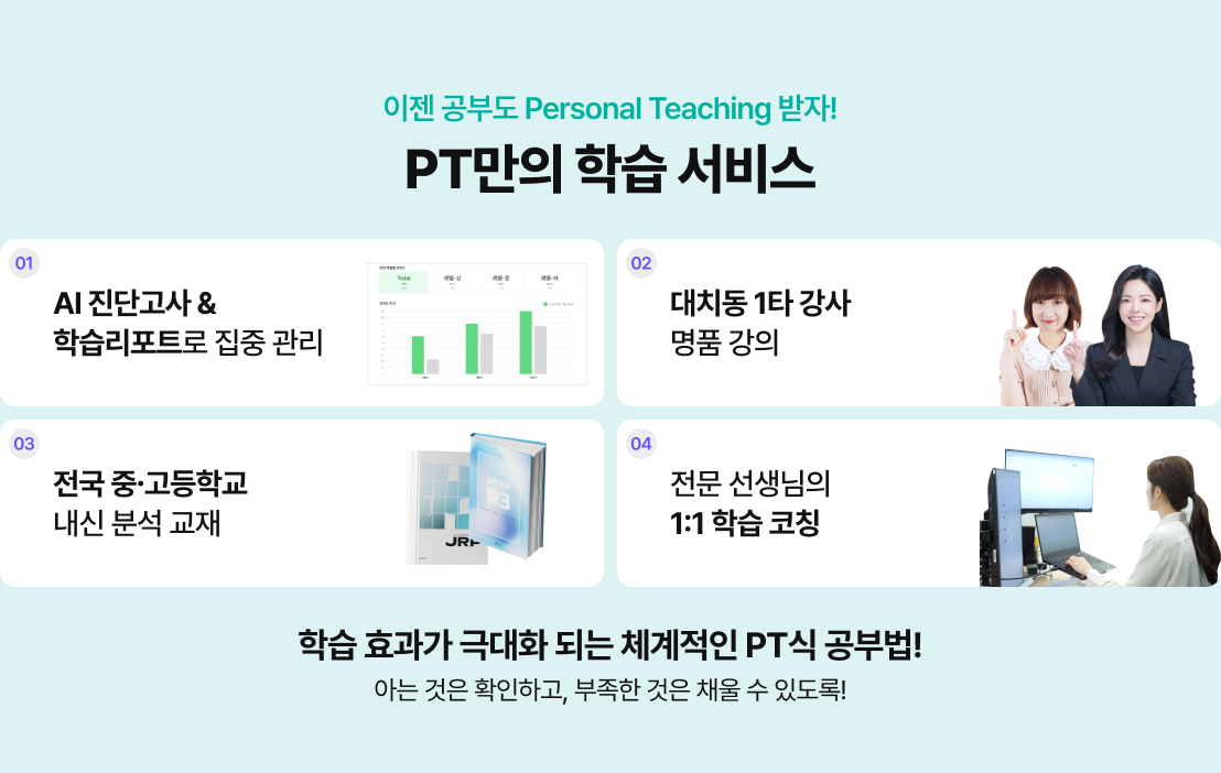 이젠 공부도 Personal Teaching 받자! PT만의 학습 서비스 / 01 - AI 진단고사 & 학습리포트로 집중 관리 / 02 - 대치동 1탙 강사 명품 강의 / 03 - 전국 중고등학교 내신 분석 교재 / 04 - 전문 선생님의 1:1 학습 코칭 / 학습 효과가 극대화되는 체계적인 PT식 공부법! 아는 것은 확인하고, 부족한 것은 채울 수 있도록!