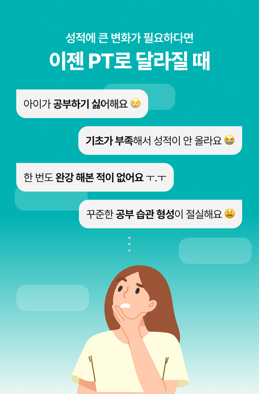 성적에 큰 변화가 필요하다면 이젠 PT로 달라질 때 / 아이가 공부하기 싫어할 때 / 한 번도 완강 해본 적이 없을 때 / 기초가 부족해서 성적이 안 오를 때 / 꾸준한 공부 습관 형성이 절실할 때