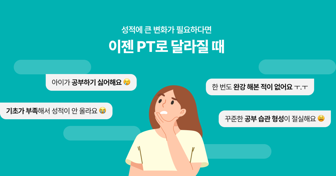 성적에 큰 변화가 필요하다면 이젠 PT로 달라질 때 / 아이가 공부하기 싫어할 때 / 한 번도 완강 해본 적이 없을 때 / 기초가 부족해서 성적이 안 오를 때 / 꾸준한 공부 습관 형성이 절실할 때