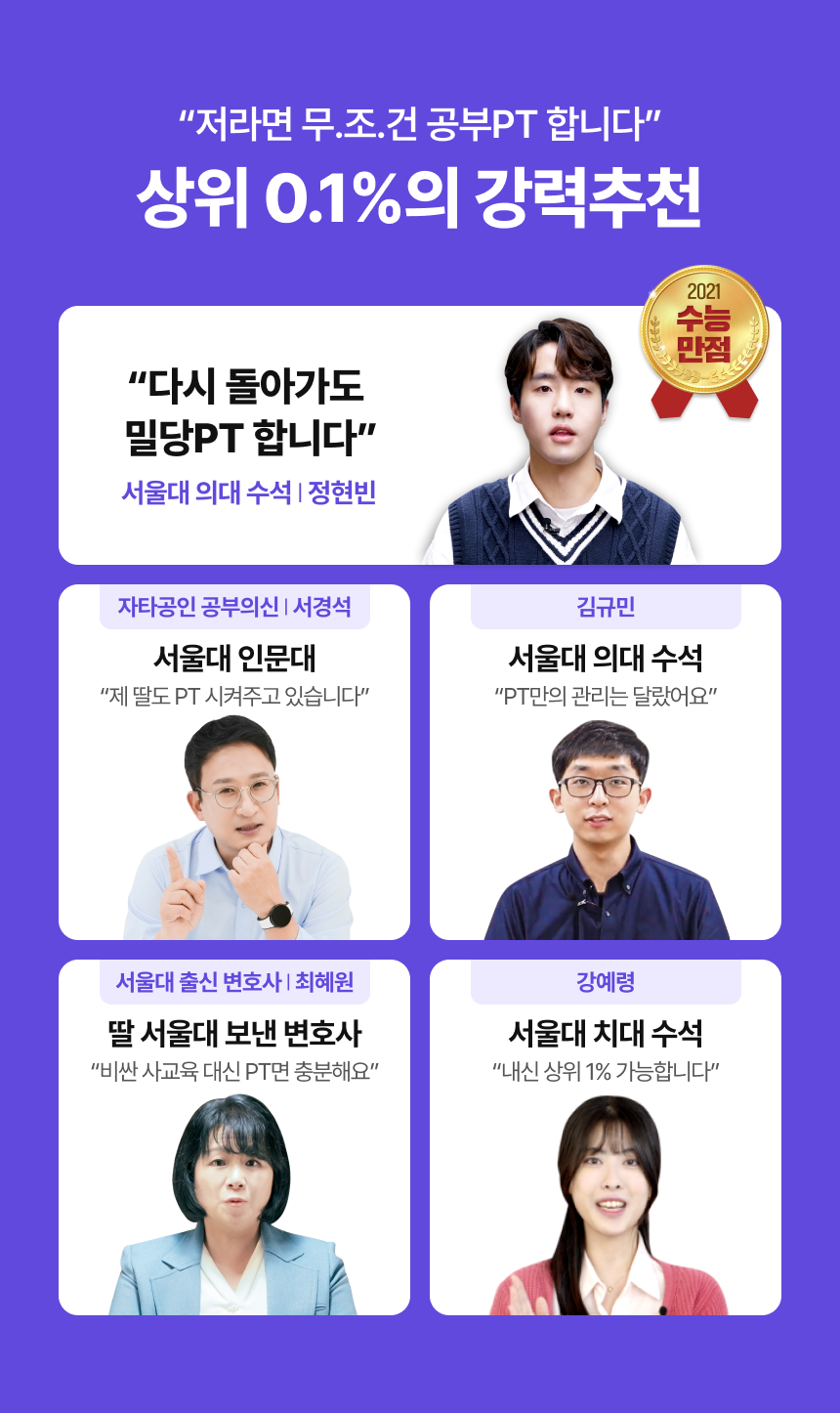 "저라면 무.조.건 공부PT 합니다" 상위 0.1%의 강력추천 / 2021 수능만점, "다시 돌아가도 밀당PT 합니다" - 서울대 의대 수석 | 정현빈 / 자타공인 공부의신 | 서경석 (서울대 인문대) - "제 딸도 PT 시켜주고 있습니다" / 김규민 (서울대 의대 수석) - "PT만의 관리는 달랐어요" / 서울대 출신 변호사 | 최혜원 (딸 서울대 보낸 변호사) - "비싼 사교육 대신 PT면 충분해요" / 강예령 (서울대 치대 수석) - "내신 상위 1% 가능합니다"