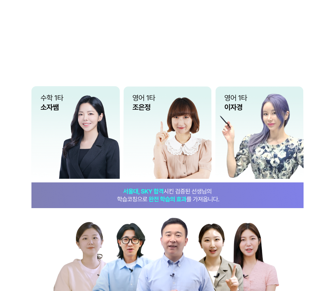 확실한 성적 상승을 보장하는 최정예 1타 강사 / 현장강의에서만 들을 수 있는 대치 1타 강의를 집에서?! 최정예 강사 라인업으로 한층 가까워지는 성적 자신감! / 수학 1타 소자쌤 / 영어 1타 조은정 / 영어 1타 이자경 / 서울대, SKY 합격시킨 검증된 선생님의 학습코칭으로 완전 학습의 효과를 가져옵니다.