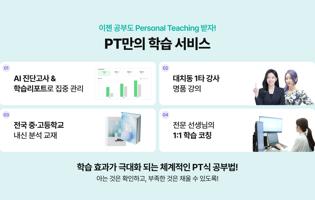 이젠 공부도 Personal Teaching 받자! PT만의 학습 서비스 / 01 - AI 진단고사 & 학습리포트로 집중 관리 / 02 - 대치동 1타 강사 명품 강의 / 03 - 전국 중고등학교 내신 분석 교재 / 04 - 전문 선생님의 1:1 학습 코칭 / 학습 효과가 극대화 되는 체계적인 PT식 공부법! / 아는 것은 확인하고, 부족한 것은 채울 수 있도록!