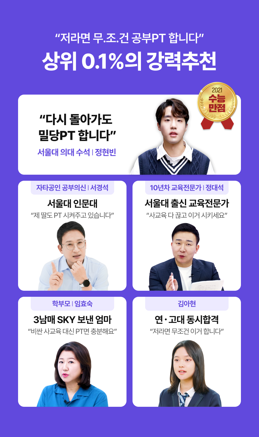 저라면 무.조.건 공부PT 합니다 - 상위 0.1%의 강력추천 / 2021 수능만점 - 다시 돌아가도 밀당PT 합니다 - 서울대 의대 수석 | 정현빈 / 자타공인 공부의신 | 서경석 (서울대 인문대) - 제 딸도 PT 시켜주고 있습니다 / 10년차 교육전문가 | 정대석 (서울대 출신 교육전문가) - 사교육 다 끊고 이거 시키세요 / 학부모 l 임효숙 (3남매 SKY 보낸 엄마) - 비싼 사교육 대신 PT면 충분해요 / 김아현 (연고대 동시합격) - 저라면 무조건 이거 합니다