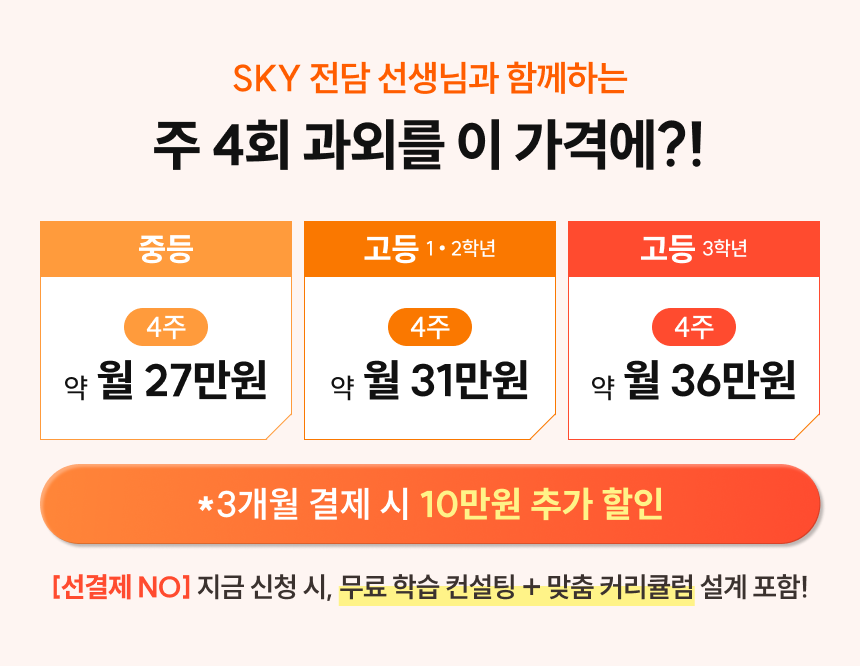 SKY 전담 선생님과 함께하는 주4회 과외를 이 가격에?! | 중등 4주 약 월 27만원 | 고등 1/2학년 4주 약 월 31만원 | 고등 3학년 4주 약 월 36만원 | 3개월 결제 시 10만원 추가 할인 | [선결제NO] 지금 신청 시, 무료 학습 컨설팅 + 맞춤 커리큘럼 설계 포함!