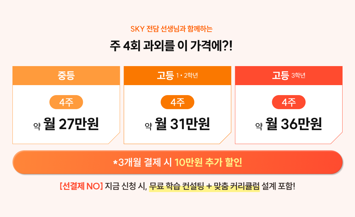 SKY 전담 선생님과 함께하는 주4회 과외를 이 가격에?! | 중등 4주 약 월 27만원 | 고등 1/2학년 4주 약 월 31만원 | 고등 3학년 4주 약 월 36만원 | 3개월 결제 시 10만원 추가 할인 | [선결제NO] 지금 신청 시, 무료 학습 컨설팅 + 맞춤 커리큘럼 설계 포함!